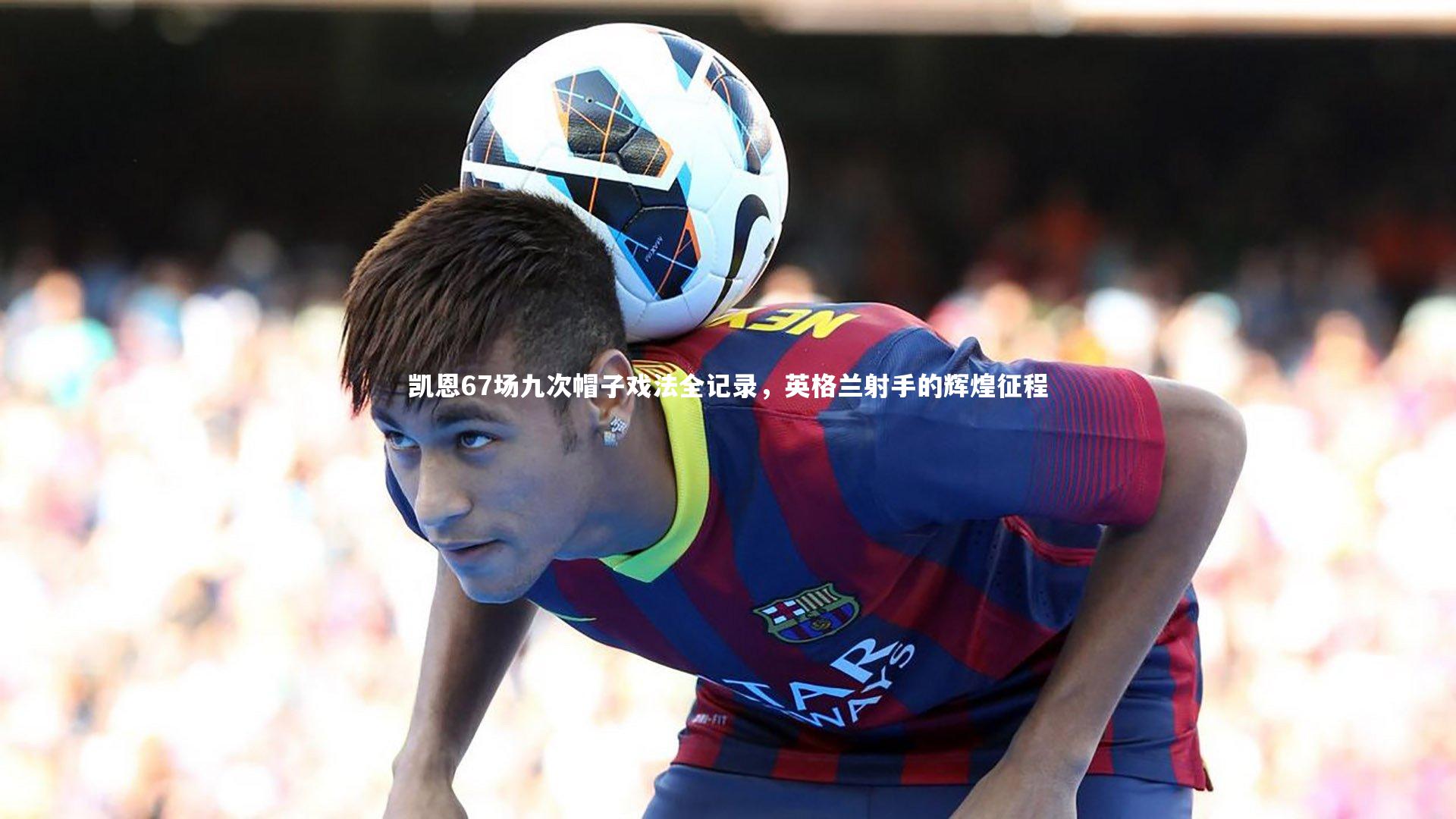 凯恩67场九次帽子戏法全记录,英格兰射手的辉煌征程